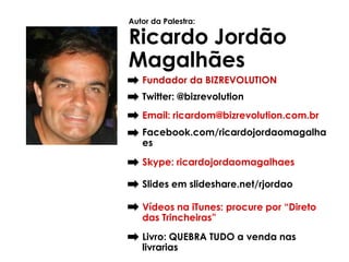 Autor da Palestra:

Ricardo Jordão
Magalhães
   Fundador da BIZREVOLUTION
   Twitter: @bizrevolution
   Email: ricardom@bizrevolution.com.br
   Facebook.com/ricardojordaomagalha
   es
   Skype: ricardojordaomagalhaes

   Slides em slideshare.net/rjordao

   Vídeos na iTunes: procure por “Direto
   das Trincheiras”
   Livro: QUEBRA TUDO a venda nas
   livrarias
 