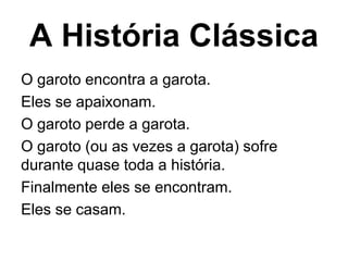A História Clássica
O garoto encontra a garota.
Eles se apaixonam.
O garoto perde a garota.
O garoto (ou as vezes a garota) sofre
durante quase toda a história.
Finalmente eles se encontram.
Eles se casam.
 