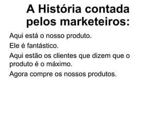 A História contada
     pelos marketeiros:
Aqui está o nosso produto.
Ele é fantástico.
Aqui estão os clientes que dizem que o
produto é o máximo.
Agora compre os nossos produtos.
 