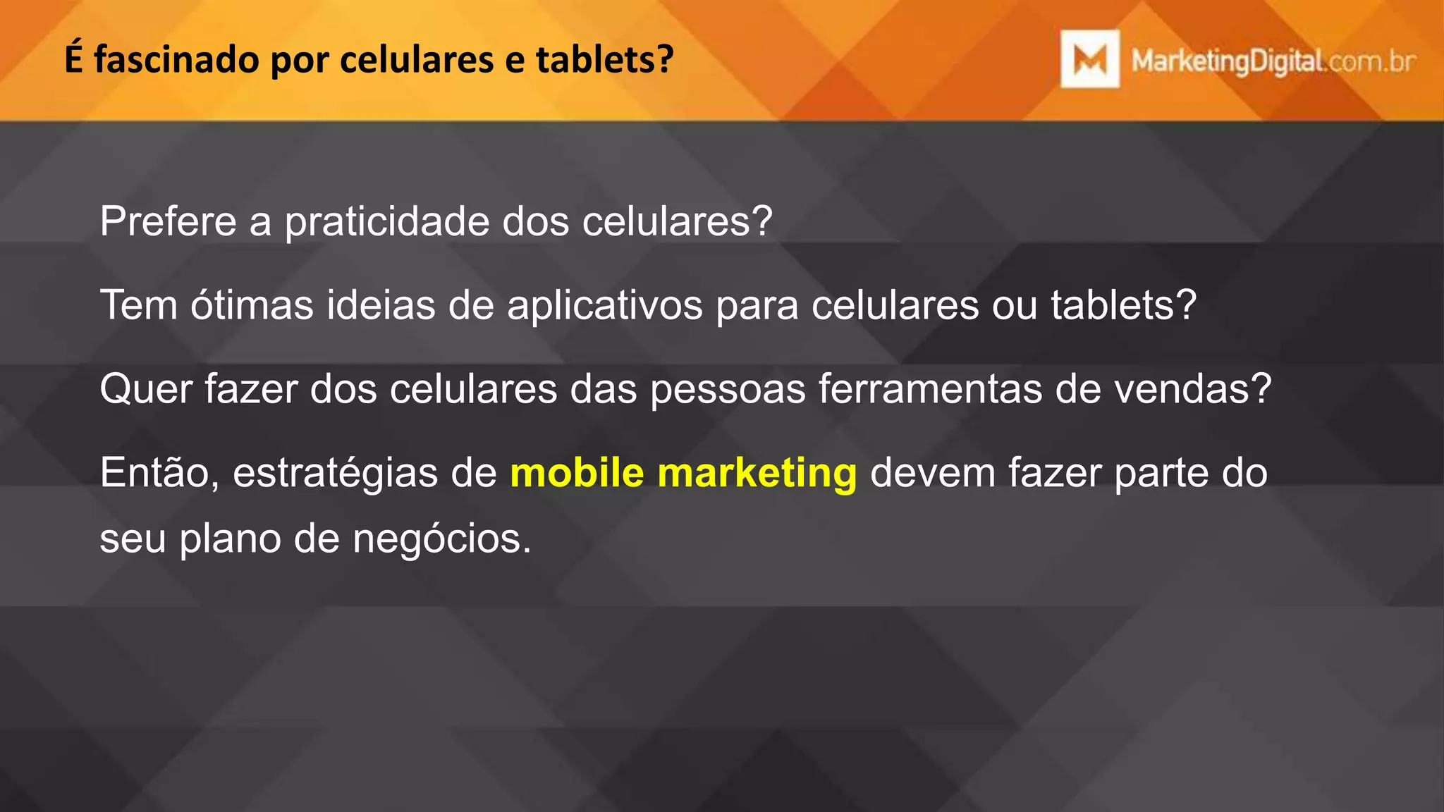É fascinado por celulares e tablets?

Prefere a praticidade dos celulares?
Tem ótimas ideias de aplicativos para celulares ou tablets?

Quer fazer dos celulares das pessoas ferramentas de vendas?
Então, estratégias de mobile marketing devem fazer parte do
seu plano de negócios.

 