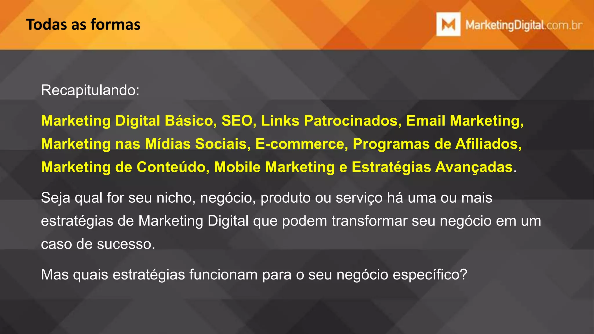 Todas as formas

Recapitulando:
Marketing Digital Básico, SEO, Links Patrocinados, Email Marketing,

Marketing nas Mídias Sociais, E-commerce, Programas de Afiliados,
Marketing de Conteúdo, Mobile Marketing e Estratégias Avançadas.
Seja qual for seu nicho, negócio, produto ou serviço há uma ou mais

estratégias de Marketing Digital que podem transformar seu negócio em um
caso de sucesso.
Mas quais estratégias funcionam para o seu negócio específico?

 