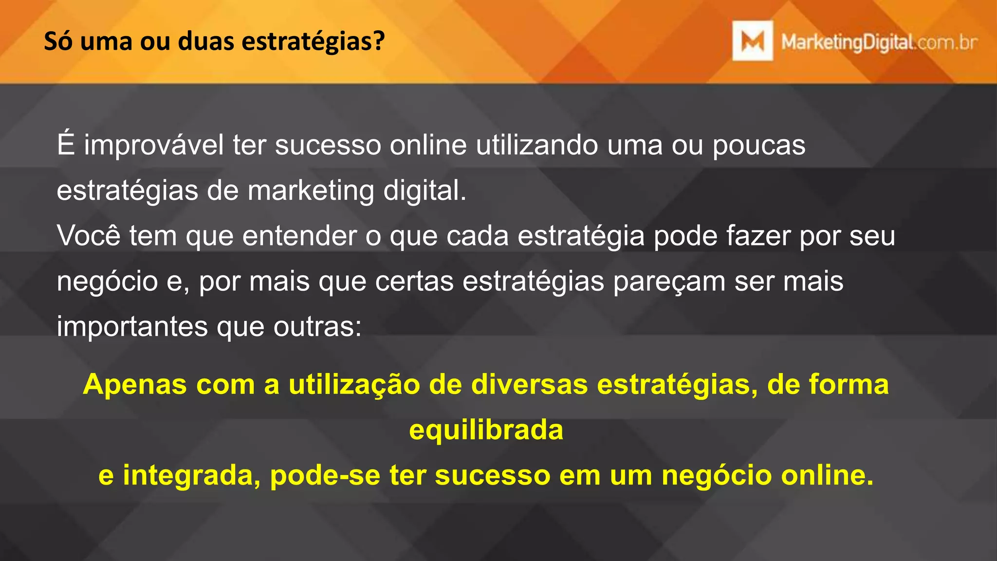 Só uma ou duas estratégias?

É improvável ter sucesso online utilizando uma ou poucas
estratégias de marketing digital.
Você tem que entender o que cada estratégia pode fazer por seu
negócio e, por mais que certas estratégias pareçam ser mais
importantes que outras:
Apenas com a utilização de diversas estratégias, de forma

equilibrada
e integrada, pode-se ter sucesso em um negócio online.

 