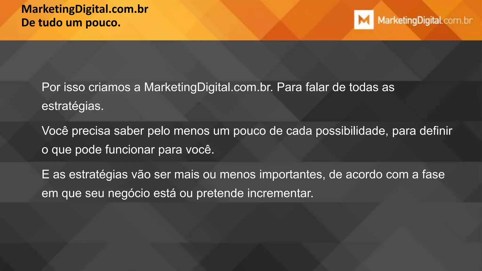 MarketingDigital.com.br
De tudo um pouco.

Por isso criamos a MarketingDigital.com.br. Para falar de todas as

estratégias.
Você precisa saber pelo menos um pouco de cada possibilidade, para definir
o que pode funcionar para você.

E as estratégias vão ser mais ou menos importantes, de acordo com a fase
em que seu negócio está ou pretende incrementar.

 