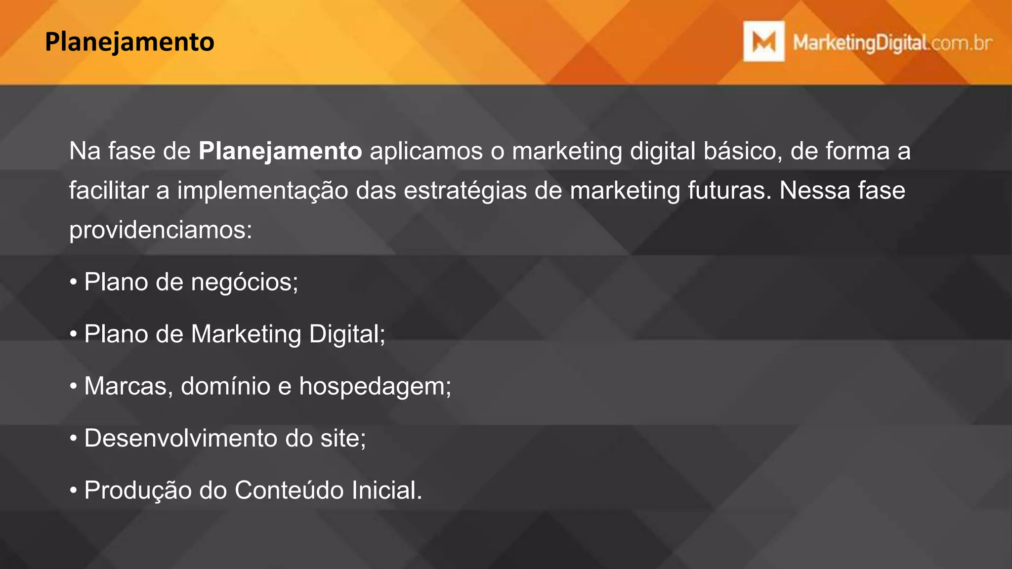Planejamento

Na fase de Planejamento aplicamos o marketing digital básico, de forma a
facilitar a implementação das estratégias de marketing futuras. Nessa fase
providenciamos:

• Plano de negócios;
• Plano de Marketing Digital;
• Marcas, domínio e hospedagem;
• Desenvolvimento do site;
• Produção do Conteúdo Inicial.

 