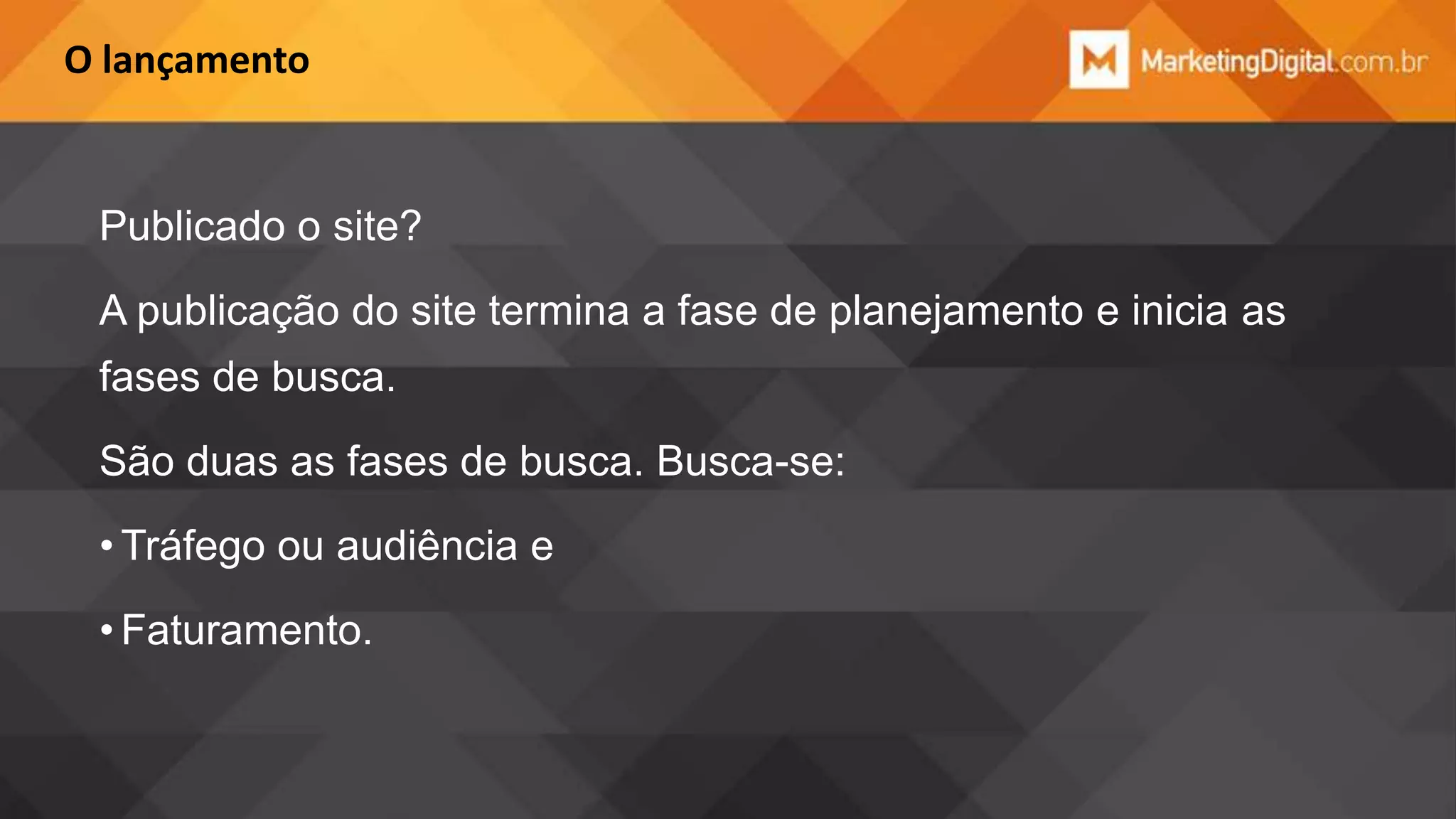 O lançamento

Publicado o site?
A publicação do site termina a fase de planejamento e inicia as

fases de busca.
São duas as fases de busca. Busca-se:
• Tráfego ou audiência e
• Faturamento.

 