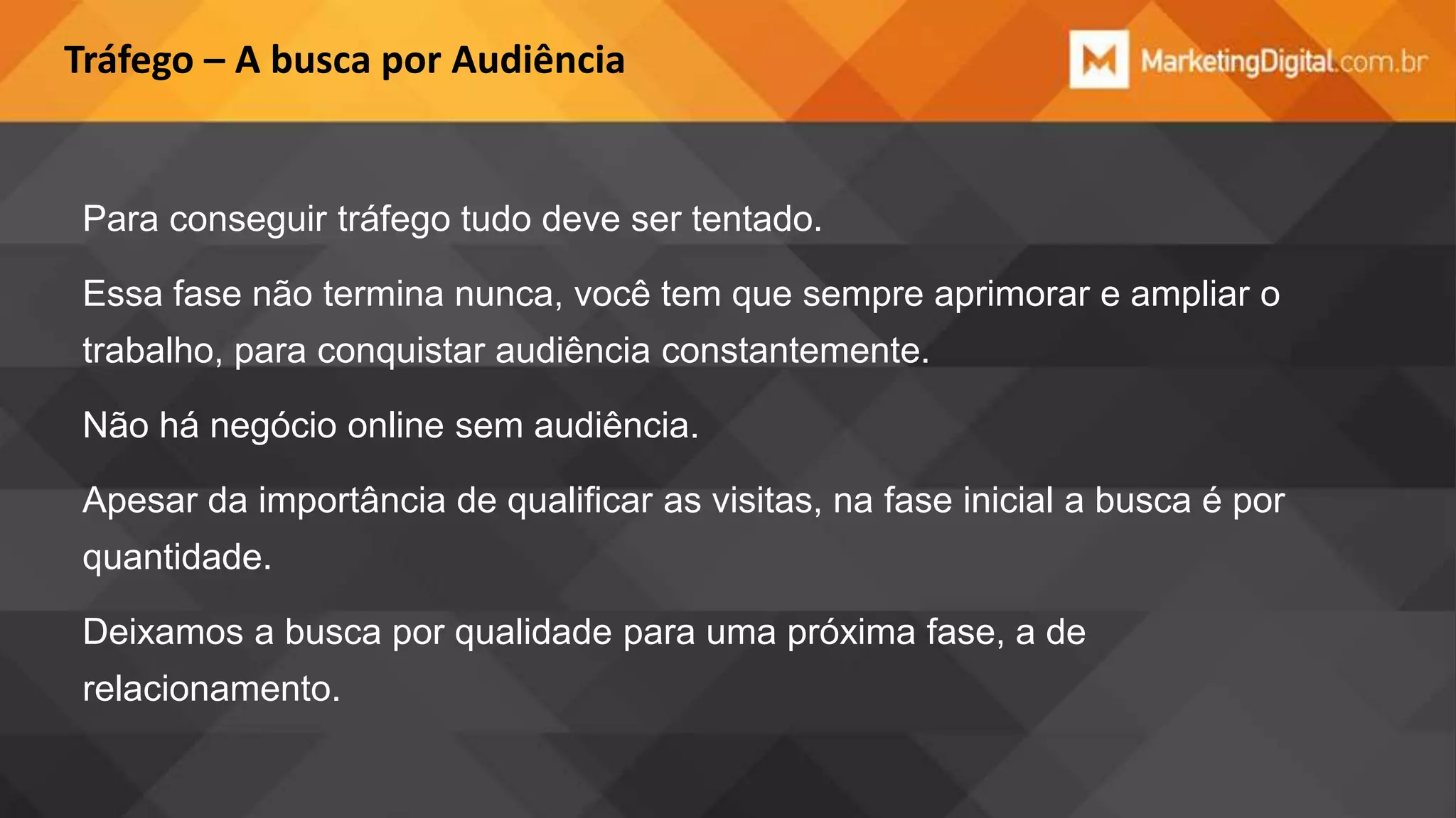 Tráfego – A busca por Audiência

Para conseguir tráfego tudo deve ser tentado.
Essa fase não termina nunca, você tem que sempre aprimorar e ampliar o
trabalho, para conquistar audiência constantemente.
Não há negócio online sem audiência.
Apesar da importância de qualificar as visitas, na fase inicial a busca é por

quantidade.
Deixamos a busca por qualidade para uma próxima fase, a de
relacionamento.

 