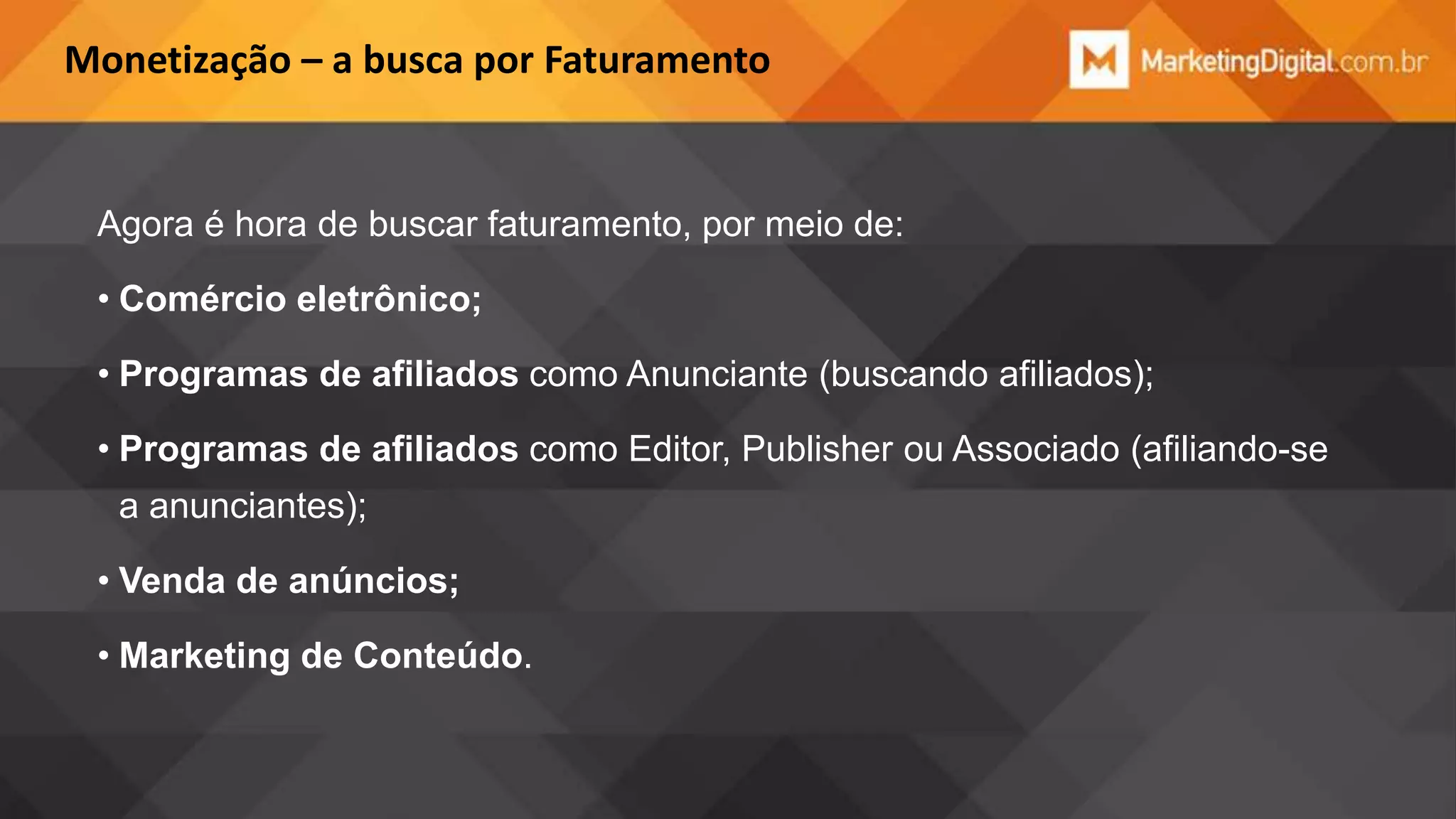 Monetização – a busca por Faturamento

Agora é hora de buscar faturamento, por meio de:
• Comércio eletrônico;

• Programas de afiliados como Anunciante (buscando afiliados);
• Programas de afiliados como Editor, Publisher ou Associado (afiliando-se
a anunciantes);
• Venda de anúncios;
• Marketing de Conteúdo.

 