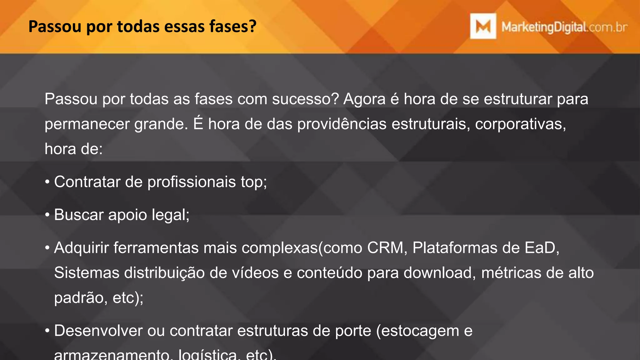 Passou por todas essas fases?

Passou por todas as fases com sucesso? Agora é hora de se estruturar para
permanecer grande. É hora de das providências estruturais, corporativas,

hora de:
• Contratar de profissionais top;
• Buscar apoio legal;

• Adquirir ferramentas mais complexas(como CRM, Plataformas de EaD,
Sistemas distribuição de vídeos e conteúdo para download, métricas de alto
padrão, etc);
• Desenvolver ou contratar estruturas de porte (estocagem e

 