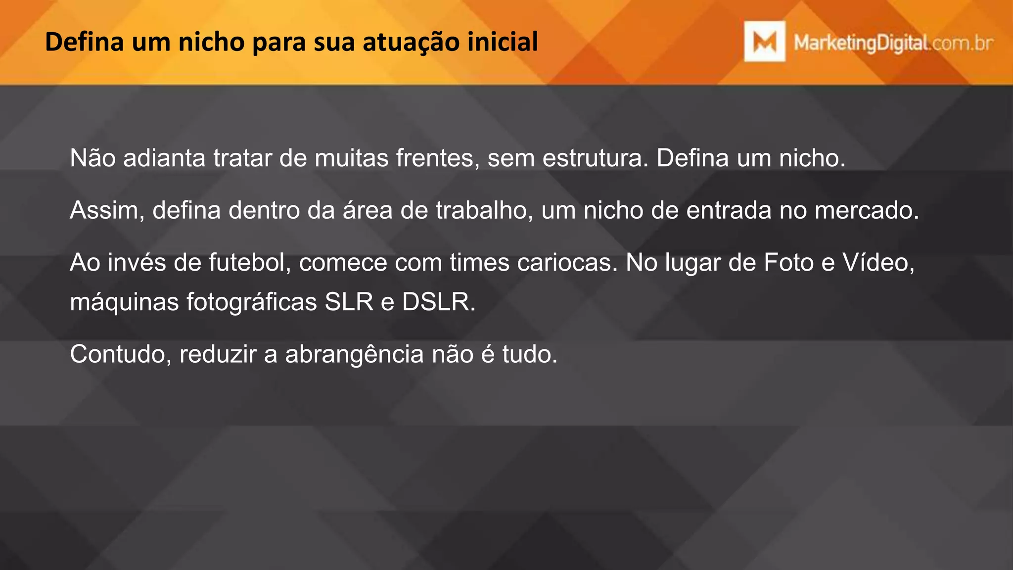Defina um nicho para sua atuação inicial

Não adianta tratar de muitas frentes, sem estrutura. Defina um nicho.
Assim, defina dentro da área de trabalho, um nicho de entrada no mercado.
Ao invés de futebol, comece com times cariocas. No lugar de Foto e Vídeo,
máquinas fotográficas SLR e DSLR.
Contudo, reduzir a abrangência não é tudo.

 