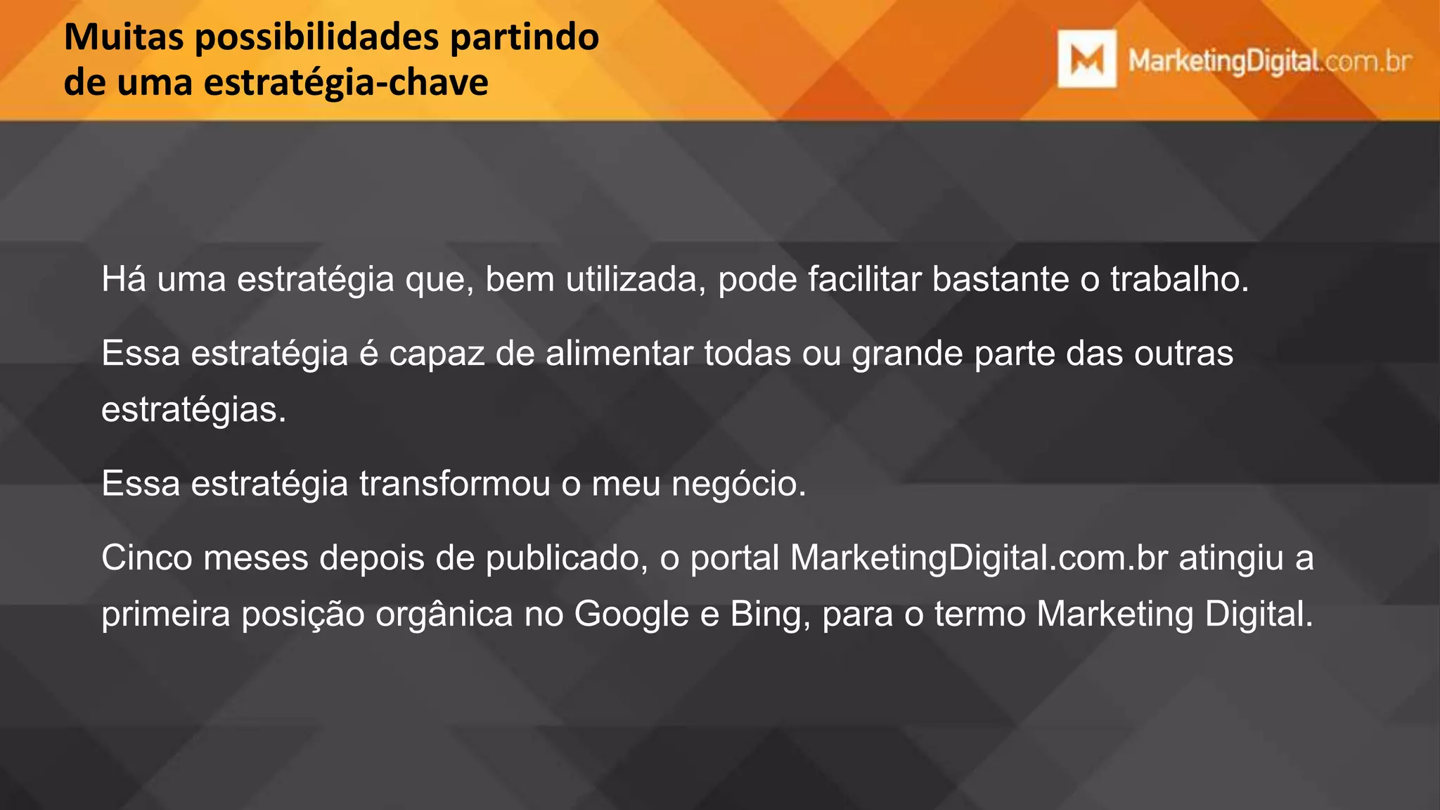 Muitas possibilidades partindo
de uma estratégia-chave

Há uma estratégia que, bem utilizada, pode facilitar bastante o trabalho.
Essa estratégia é capaz de alimentar todas ou grande parte das outras

estratégias.
Essa estratégia transformou o meu negócio.
Cinco meses depois de publicado, o portal MarketingDigital.com.br atingiu a

primeira posição orgânica no Google e Bing, para o termo Marketing Digital.

 