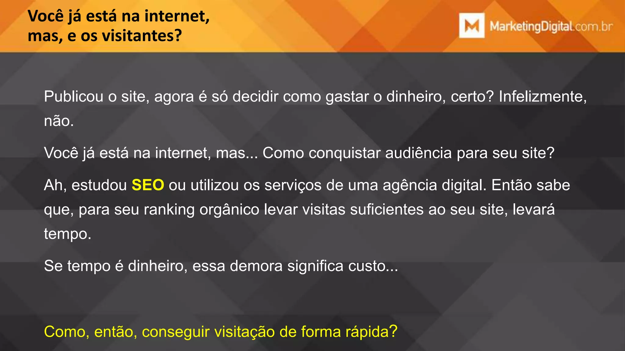 Você já está na internet,
mas, e os visitantes?
Publicou o site, agora é só decidir como gastar o dinheiro, certo? Infelizmente,
não.

Você já está na internet, mas... Como conquistar audiência para seu site?
Ah, estudou SEO ou utilizou os serviços de uma agência digital. Então sabe
que, para seu ranking orgânico levar visitas suficientes ao seu site, levará

tempo.
Se tempo é dinheiro, essa demora significa custo...

Como, então, conseguir visitação de forma rápida?

 