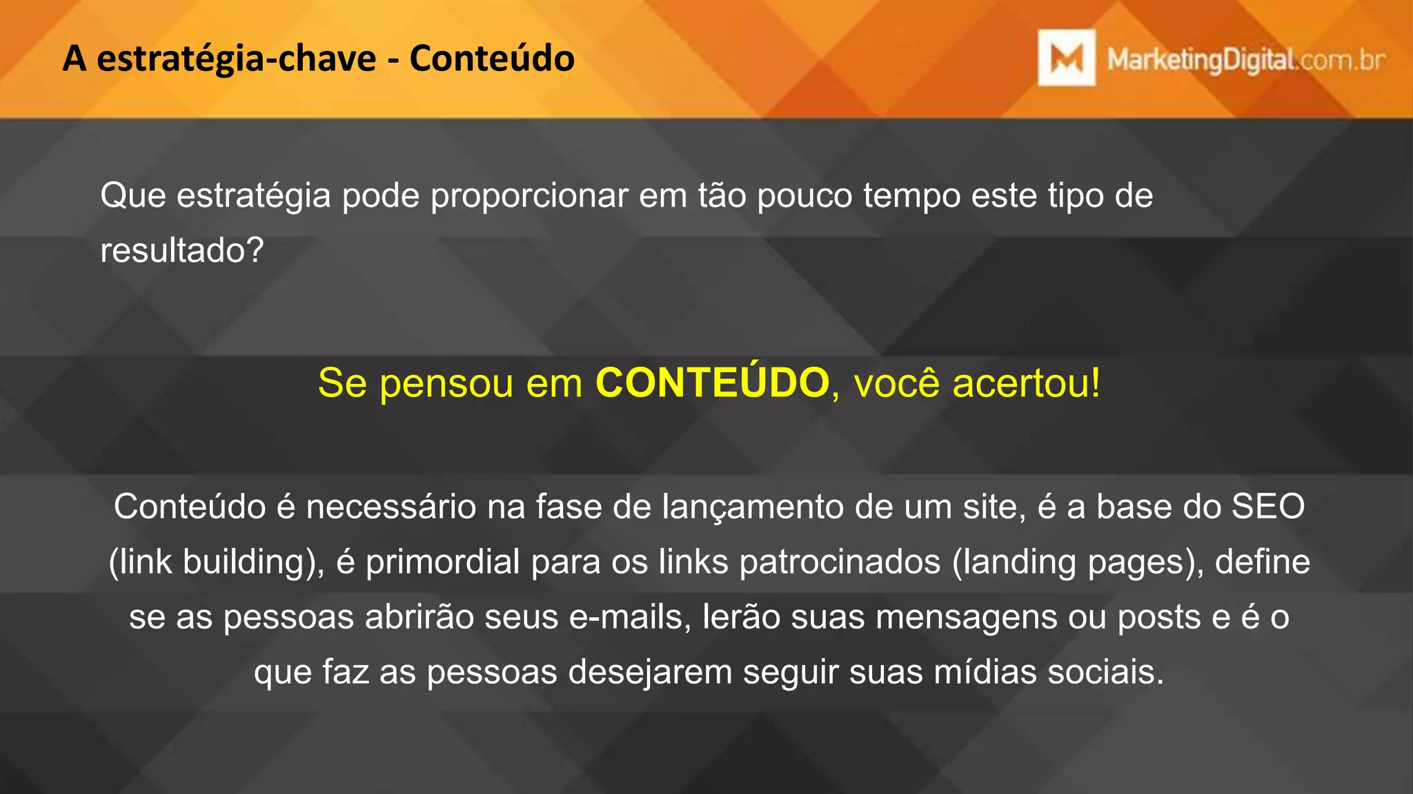 A estratégia-chave - Conteúdo
Que estratégia pode proporcionar em tão pouco tempo este tipo de
resultado?

Se pensou em CONTEÚDO, você acertou!
Conteúdo é necessário na fase de lançamento de um site, é a base do SEO
(link building), é primordial para os links patrocinados (landing pages), define

se as pessoas abrirão seus e-mails, lerão suas mensagens ou posts e é o
que faz as pessoas desejarem seguir suas mídias sociais.

 