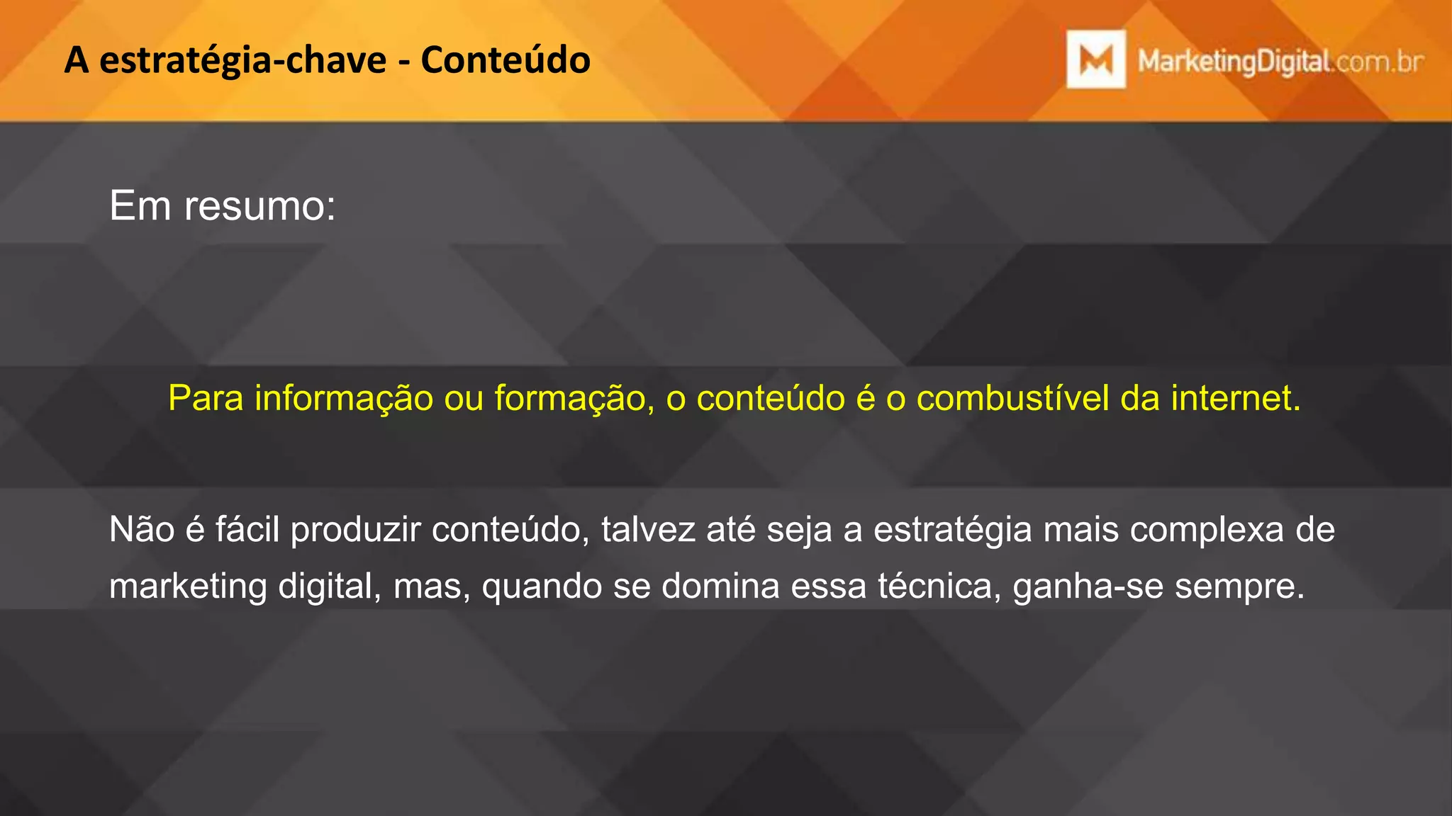 A estratégia-chave - Conteúdo

Em resumo:

Para informação ou formação, o conteúdo é o combustível da internet.

Não é fácil produzir conteúdo, talvez até seja a estratégia mais complexa de
marketing digital, mas, quando se domina essa técnica, ganha-se sempre.

 