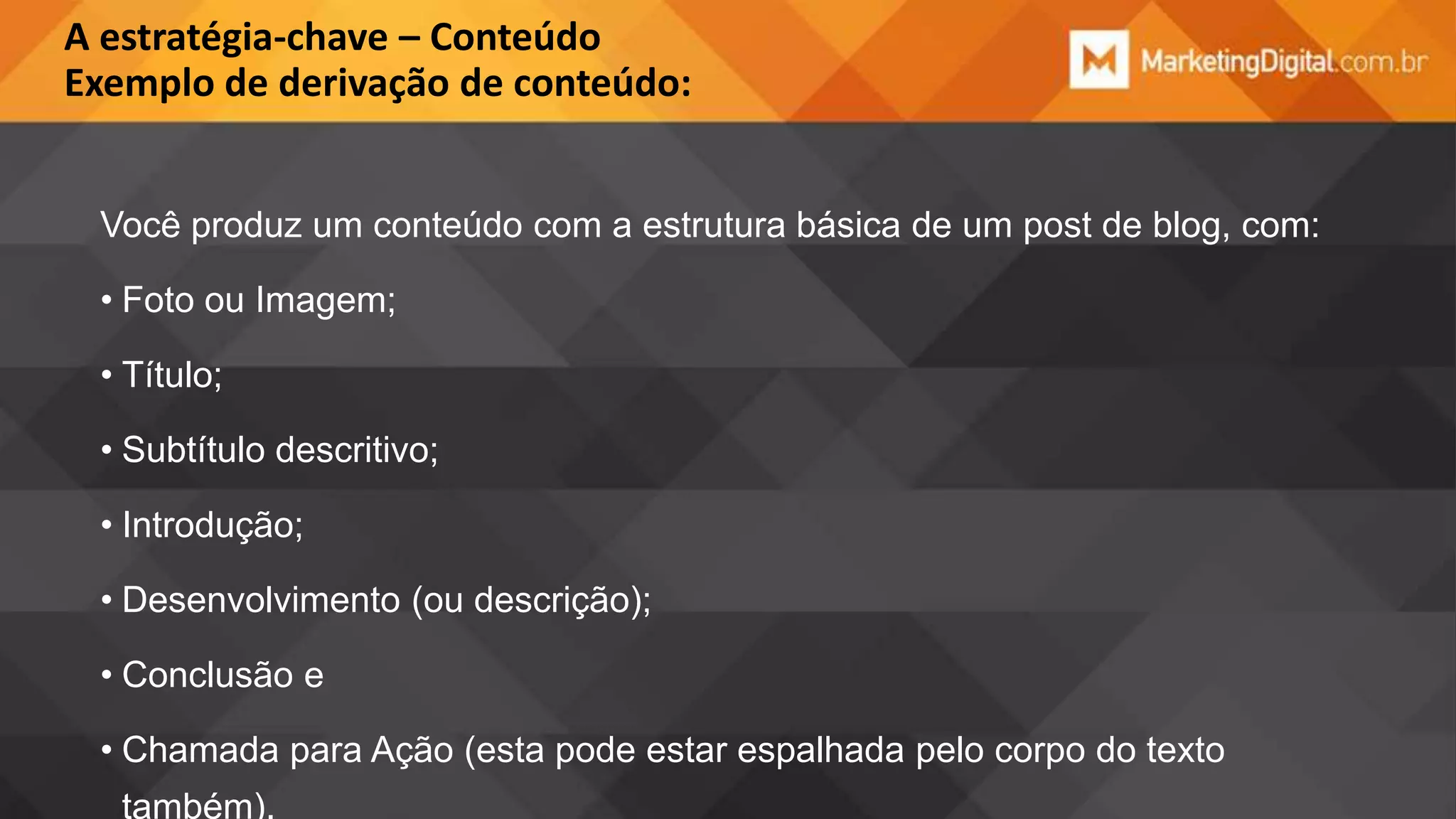 A estratégia-chave – Conteúdo
Exemplo de derivação de conteúdo:
Você produz um conteúdo com a estrutura básica de um post de blog, com:
• Foto ou Imagem;

• Título;
• Subtítulo descritivo;
• Introdução;
• Desenvolvimento (ou descrição);
• Conclusão e

• Chamada para Ação (esta pode estar espalhada pelo corpo do texto
também).

 