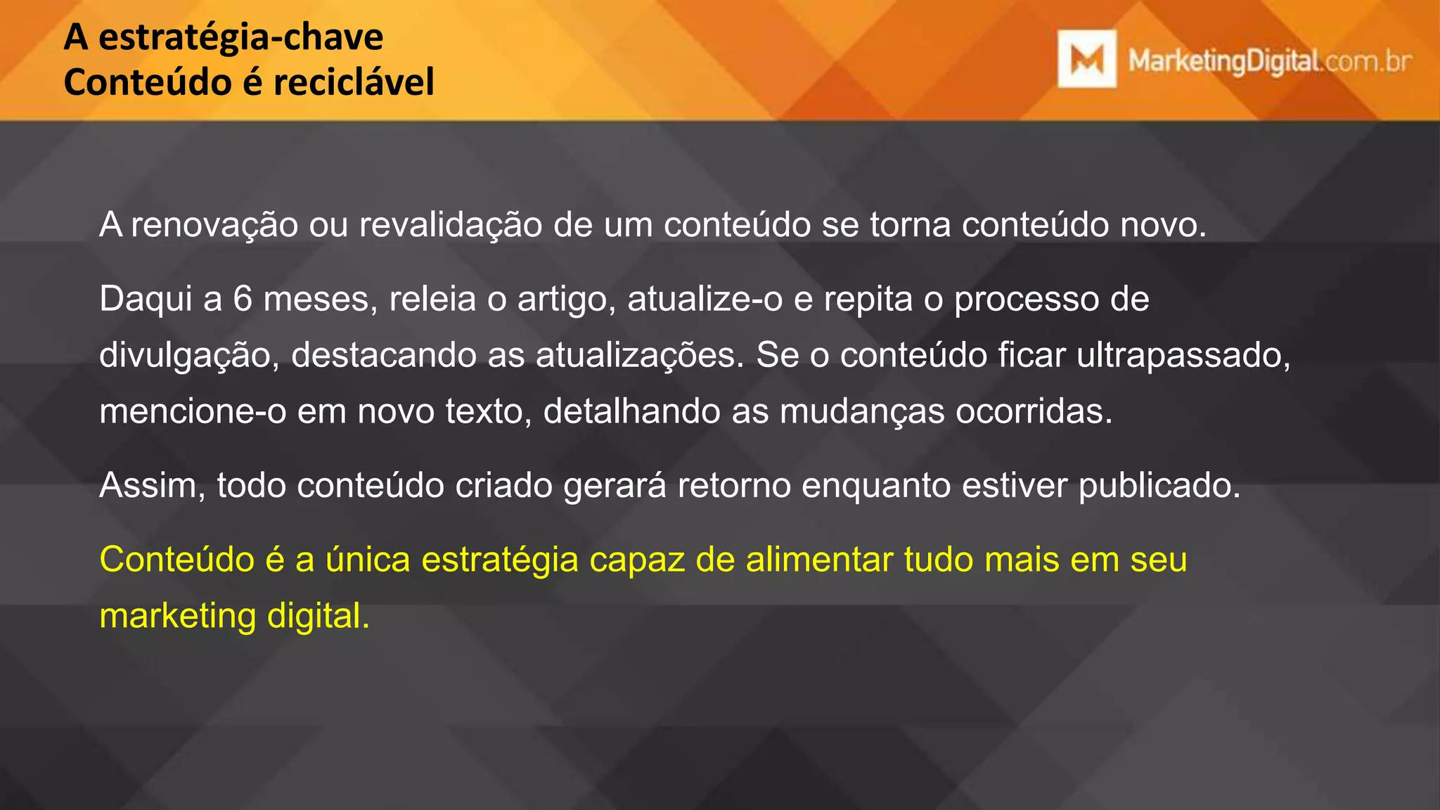 A estratégia-chave
Conteúdo é reciclável

A renovação ou revalidação de um conteúdo se torna conteúdo novo.
Daqui a 6 meses, releia o artigo, atualize-o e repita o processo de
divulgação, destacando as atualizações. Se o conteúdo ficar ultrapassado,
mencione-o em novo texto, detalhando as mudanças ocorridas.
Assim, todo conteúdo criado gerará retorno enquanto estiver publicado.
Conteúdo é a única estratégia capaz de alimentar tudo mais em seu
marketing digital.

 