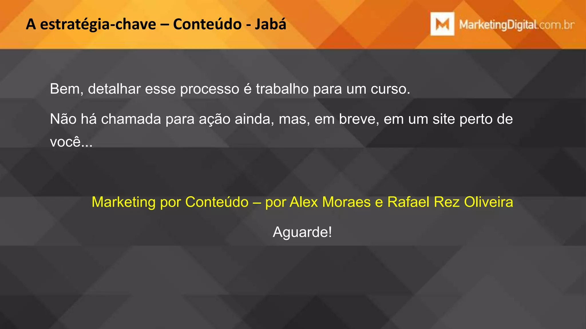 A estratégia-chave – Conteúdo - Jabá

Bem, detalhar esse processo é trabalho para um curso.
Não há chamada para ação ainda, mas, em breve, em um site perto de

você...

Marketing por Conteúdo – por Alex Moraes e Rafael Rez Oliveira

Aguarde!

 