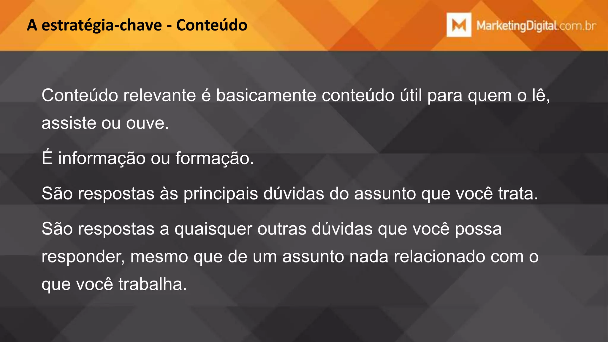 A estratégia-chave - Conteúdo

Conteúdo relevante é basicamente conteúdo útil para quem o lê,
assiste ou ouve.

É informação ou formação.
São respostas às principais dúvidas do assunto que você trata.

São respostas a quaisquer outras dúvidas que você possa
responder, mesmo que de um assunto nada relacionado com o
que você trabalha.

 