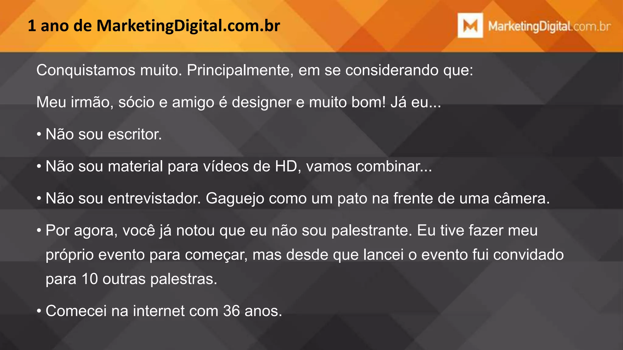 1 ano de MarketingDigital.com.br
Conquistamos muito. Principalmente, em se considerando que:
Meu irmão, sócio e amigo é designer e muito bom! Já eu...

• Não sou escritor.
• Não sou material para vídeos de HD, vamos combinar...
• Não sou entrevistador. Gaguejo como um pato na frente de uma câmera.
• Por agora, você já notou que eu não sou palestrante. Eu tive fazer meu
próprio evento para começar, mas desde que lancei o evento fui convidado

para 10 outras palestras.
• Comecei na internet com 36 anos.

 