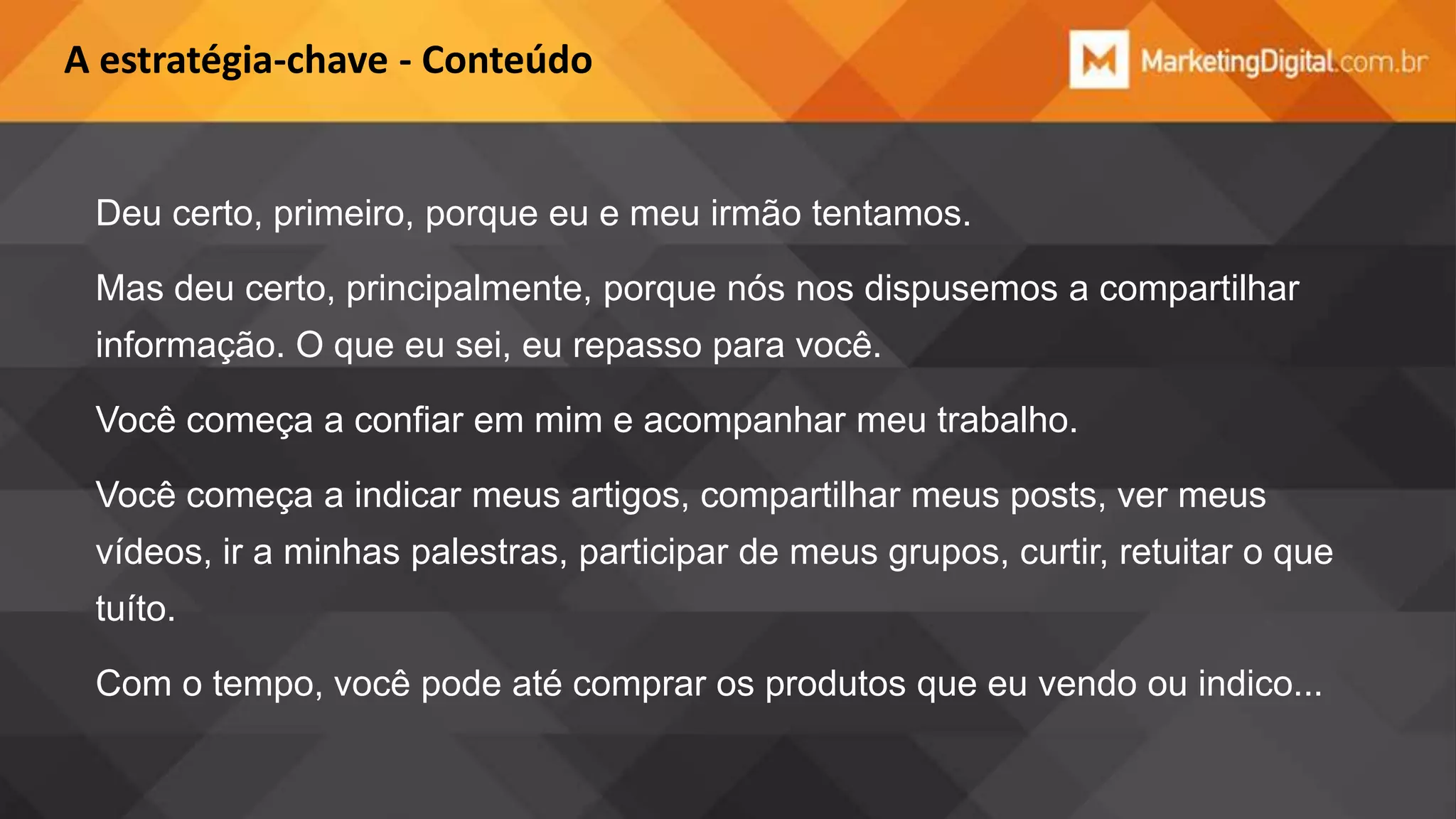 A estratégia-chave - Conteúdo

Deu certo, primeiro, porque eu e meu irmão tentamos.
Mas deu certo, principalmente, porque nós nos dispusemos a compartilhar
informação. O que eu sei, eu repasso para você.

Você começa a confiar em mim e acompanhar meu trabalho.
Você começa a indicar meus artigos, compartilhar meus posts, ver meus
vídeos, ir a minhas palestras, participar de meus grupos, curtir, retuitar o que
tuíto.
Com o tempo, você pode até comprar os produtos que eu vendo ou indico...

 