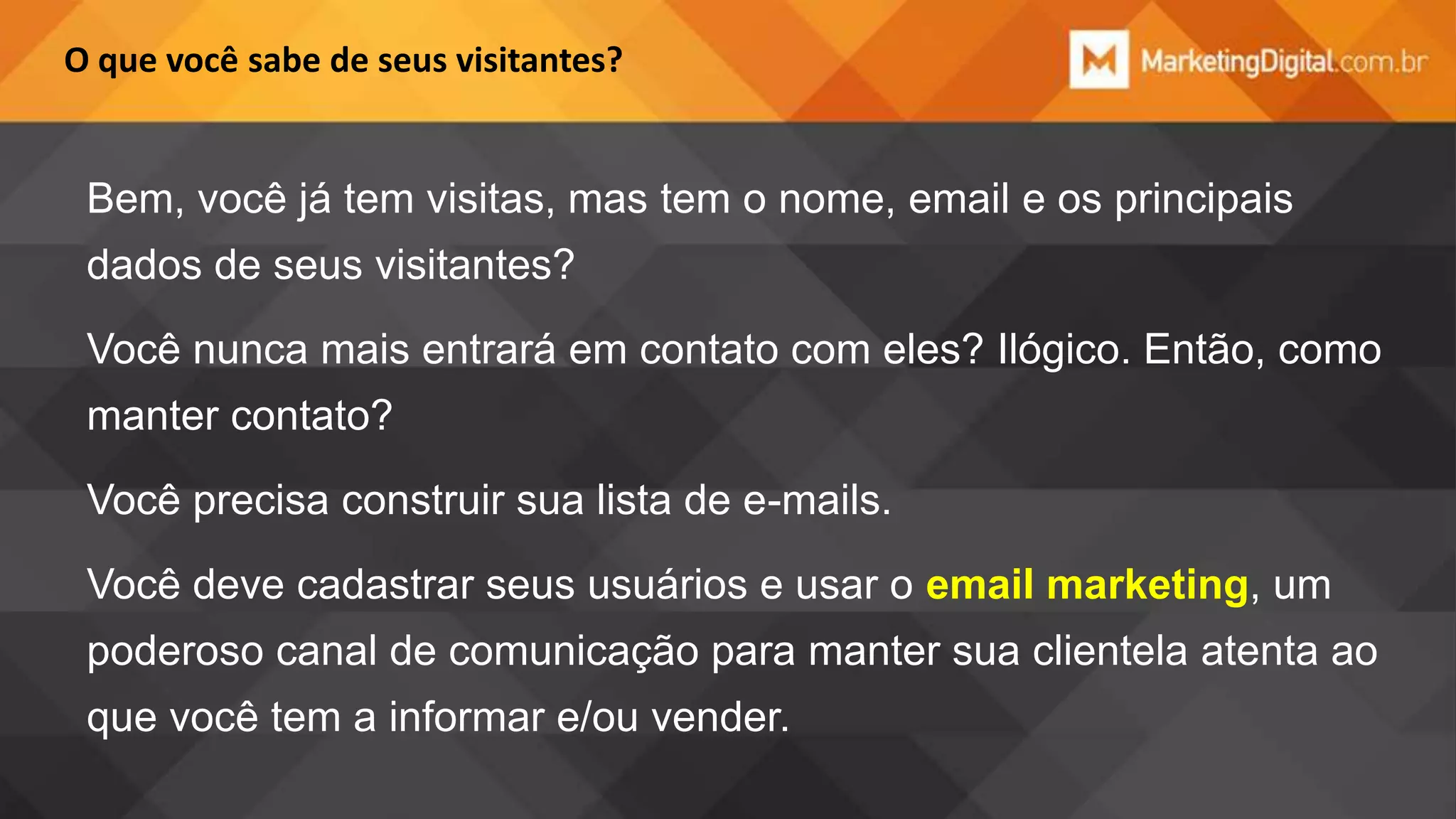 O que você sabe de seus visitantes?

Bem, você já tem visitas, mas tem o nome, email e os principais
dados de seus visitantes?

Você nunca mais entrará em contato com eles? Ilógico. Então, como
manter contato?
Você precisa construir sua lista de e-mails.
Você deve cadastrar seus usuários e usar o email marketing, um
poderoso canal de comunicação para manter sua clientela atenta ao
que você tem a informar e/ou vender.

 