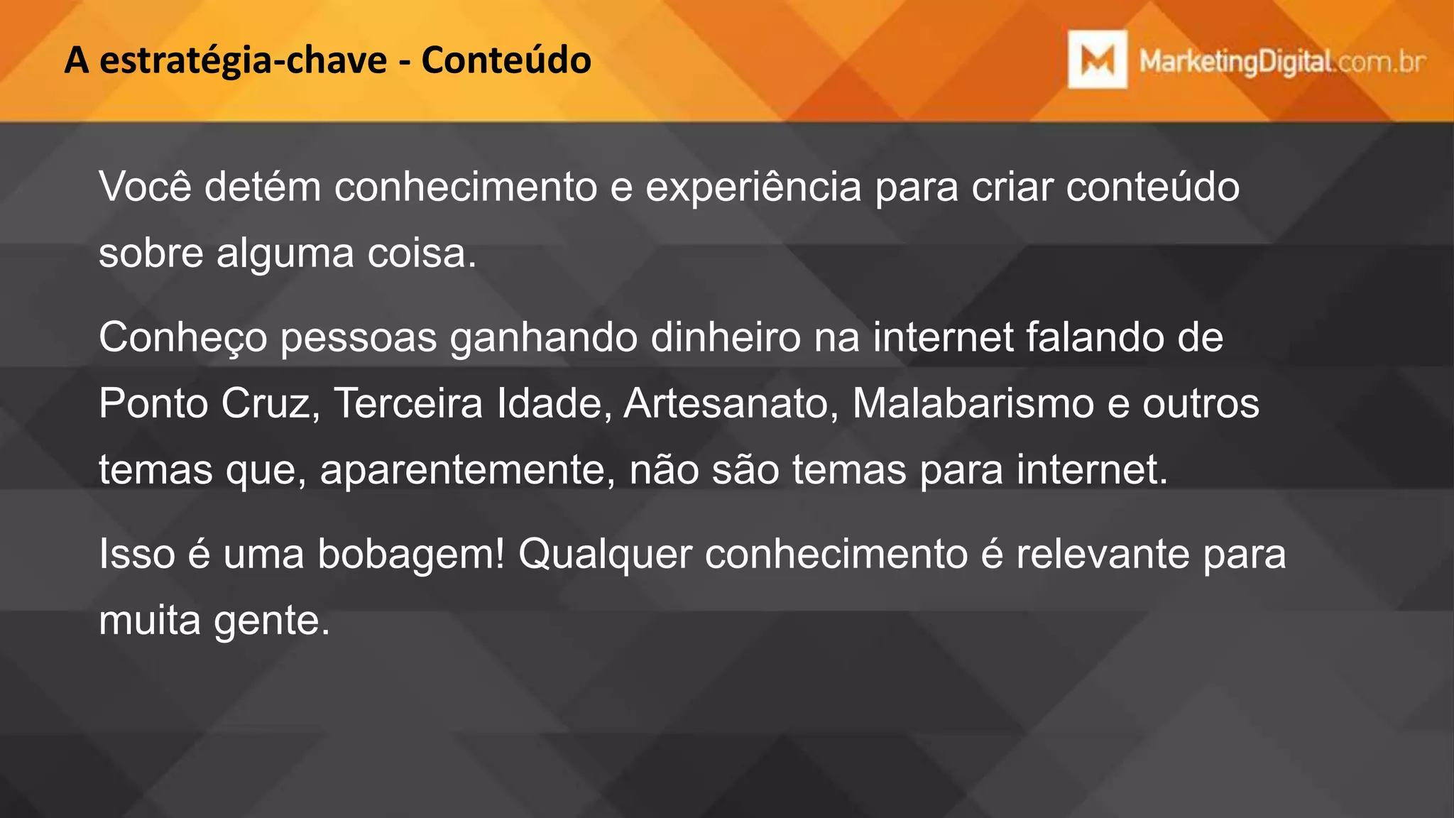 A estratégia-chave - Conteúdo

Você detém conhecimento e experiência para criar conteúdo
sobre alguma coisa.
Conheço pessoas ganhando dinheiro na internet falando de
Ponto Cruz, Terceira Idade, Artesanato, Malabarismo e outros
temas que, aparentemente, não são temas para internet.
Isso é uma bobagem! Qualquer conhecimento é relevante para
muita gente.

 
