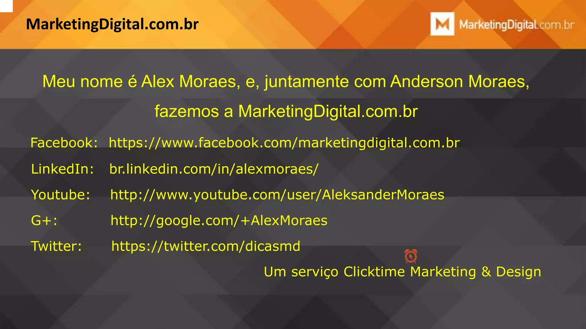 MarketingDigital.com.br
Meu nome é Alex Moraes, e, juntamente com Anderson Moraes,

fazemos a MarketingDigital.com.br
Facebook: https://www.facebook.com/marketingdigital.com.br
LinkedIn:

br.linkedin.com/in/alexmoraes/

Youtube:

http://www.youtube.com/user/AleksanderMoraes

G+:

http://google.com/+AlexMoraes

Twitter:

https://twitter.com/dicasmd
Um serviço Clicktime Marketing & Design

 