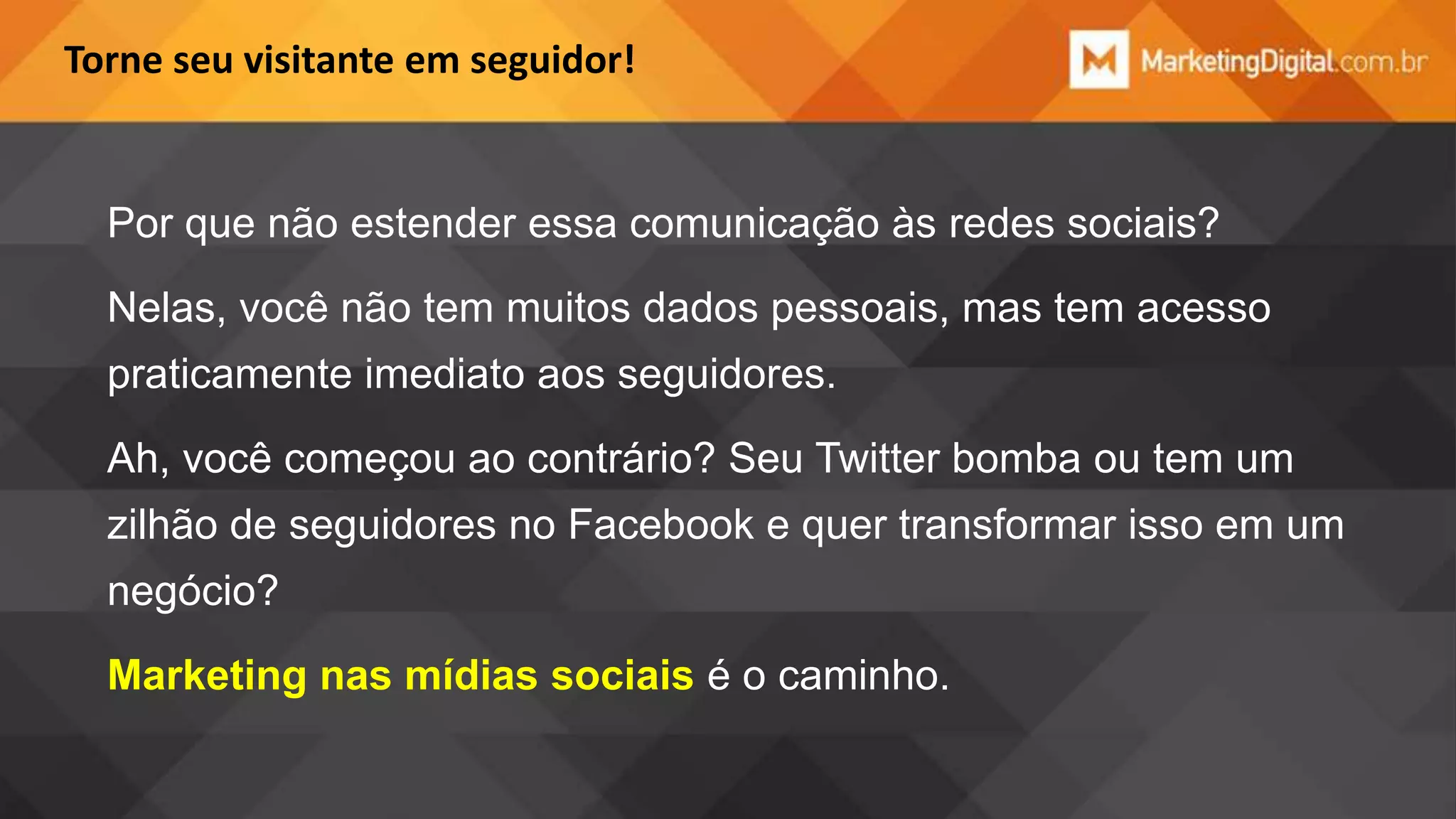 Torne seu visitante em seguidor!

Por que não estender essa comunicação às redes sociais?
Nelas, você não tem muitos dados pessoais, mas tem acesso

praticamente imediato aos seguidores.
Ah, você começou ao contrário? Seu Twitter bomba ou tem um
zilhão de seguidores no Facebook e quer transformar isso em um
negócio?
Marketing nas mídias sociais é o caminho.

 
