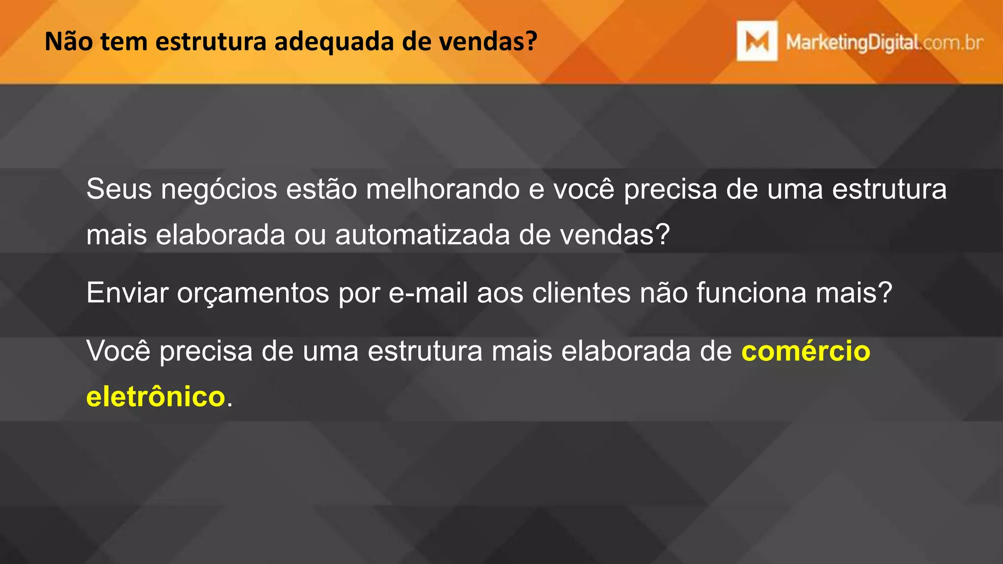 Não tem estrutura adequada de vendas?

Seus negócios estão melhorando e você precisa de uma estrutura
mais elaborada ou automatizada de vendas?
Enviar orçamentos por e-mail aos clientes não funciona mais?

Você precisa de uma estrutura mais elaborada de comércio
eletrônico.

 