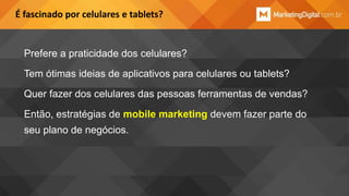 É fascinado por celulares e tablets?

Prefere a praticidade dos celulares?
Tem ótimas ideias de aplicativos para celulares ou tablets?

Quer fazer dos celulares das pessoas ferramentas de vendas?
Então, estratégias de mobile marketing devem fazer parte do
seu plano de negócios.

 