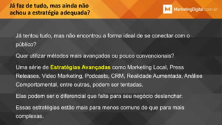 Já faz de tudo, mas ainda não
achou a estratégia adequada?

Já tentou tudo, mas não encontrou a forma ideal de se conectar com o

público?
Quer utilizar métodos mais avançados ou pouco convencionais?
Uma série de Estratégias Avançadas como Marketing Local, Press

Releases, Video Marketing, Podcasts, CRM, Realidade Aumentada, Análise
Comportamental, entre outras, podem ser tentadas.
Elas podem ser o diferencial que falta para seu negócio deslanchar.

Essas estratégias estão mais para menos comuns do que para mais
complexas.

 