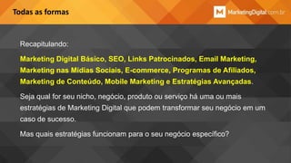 Todas as formas

Recapitulando:
Marketing Digital Básico, SEO, Links Patrocinados, Email Marketing,

Marketing nas Mídias Sociais, E-commerce, Programas de Afiliados,
Marketing de Conteúdo, Mobile Marketing e Estratégias Avançadas.
Seja qual for seu nicho, negócio, produto ou serviço há uma ou mais

estratégias de Marketing Digital que podem transformar seu negócio em um
caso de sucesso.
Mas quais estratégias funcionam para o seu negócio específico?

 
