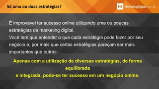 Só uma ou duas estratégias?

É improvável ter sucesso online utilizando uma ou poucas
estratégias de marketing digital.
Você tem que entender o que cada estratégia pode fazer por seu
negócio e, por mais que certas estratégias pareçam ser mais
importantes que outras:
Apenas com a utilização de diversas estratégias, de forma

equilibrada
e integrada, pode-se ter sucesso em um negócio online.

 