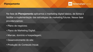 Planejamento

Na fase de Planejamento aplicamos o marketing digital básico, de forma a
facilitar a implementação das estratégias de marketing futuras. Nessa fase
providenciamos:

• Plano de negócios;
• Plano de Marketing Digital;
• Marcas, domínio e hospedagem;
• Desenvolvimento do site;
• Produção do Conteúdo Inicial.

 