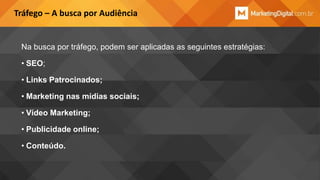 Tráfego – A busca por Audiência

Na busca por tráfego, podem ser aplicadas as seguintes estratégias:
• SEO;
• Links Patrocinados;

• Marketing nas mídias sociais;
• Vídeo Marketing;
• Publicidade online;
• Conteúdo.

 