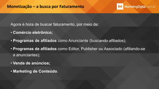 Monetização – a busca por Faturamento

Agora é hora de buscar faturamento, por meio de:
• Comércio eletrônico;

• Programas de afiliados como Anunciante (buscando afiliados);
• Programas de afiliados como Editor, Publisher ou Associado (afiliando-se
a anunciantes);
• Venda de anúncios;
• Marketing de Conteúdo.

 