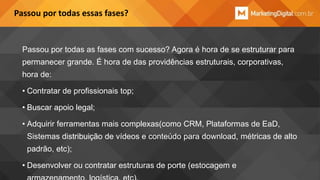 Passou por todas essas fases?

Passou por todas as fases com sucesso? Agora é hora de se estruturar para
permanecer grande. É hora de das providências estruturais, corporativas,

hora de:
• Contratar de profissionais top;
• Buscar apoio legal;

• Adquirir ferramentas mais complexas(como CRM, Plataformas de EaD,
Sistemas distribuição de vídeos e conteúdo para download, métricas de alto
padrão, etc);
• Desenvolver ou contratar estruturas de porte (estocagem e

 