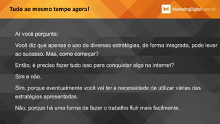 Tudo ao mesmo tempo agora!

Aí você pergunta:
Você diz que apenas o uso de diversas estratégias, de forma integrada, pode levar

ao sucesso. Mas, como começar?
Então, é preciso fazer tudo isso para conquistar algo na internet?
Sim e não.
Sim, porque eventualmente você vai ter a necessidade de utilizar várias das
estratégias apresentadas.
Não, porque há uma forma de fazer o trabalho fluir mais facilmente.

 