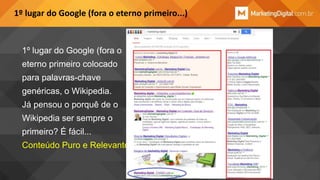 1º lugar do Google (fora o eterno primeiro...)

1º lugar do Google (fora o
eterno primeiro colocado

para palavras-chave
genéricas, o Wikipedia.
Já pensou o porquê de o

Wikipedia ser sempre o
primeiro? É fácil...
Conteúdo Puro e Relevante

 