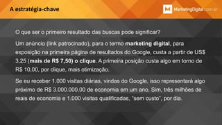 A estratégia-chave

O que ser o primeiro resultado das buscas pode significar?
Um anúncio (link patrocinado), para o termo marketing digital, para
exposição na primeira página de resultados do Google, custa a partir de US$
3,25 (mais de R$ 7,50) o clique. A primeira posição custa algo em torno de
R$ 10,00, por clique, mais otimização.
Se eu receber 1.000 visitas diárias, vindas do Google, isso representará algo
próximo de R$ 3.000.000,00 de economia em um ano. Sim, três milhões de
reais de economia e 1.000 visitas qualificadas, “sem custo”, por dia.

 
