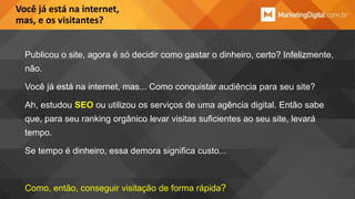 Você já está na internet,
mas, e os visitantes?
Publicou o site, agora é só decidir como gastar o dinheiro, certo? Infelizmente,
não.

Você já está na internet, mas... Como conquistar audiência para seu site?
Ah, estudou SEO ou utilizou os serviços de uma agência digital. Então sabe
que, para seu ranking orgânico levar visitas suficientes ao seu site, levará

tempo.
Se tempo é dinheiro, essa demora significa custo...

Como, então, conseguir visitação de forma rápida?

 