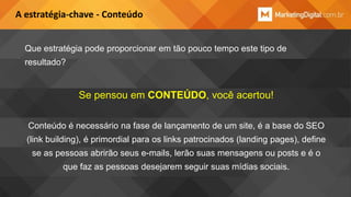 A estratégia-chave - Conteúdo
Que estratégia pode proporcionar em tão pouco tempo este tipo de
resultado?

Se pensou em CONTEÚDO, você acertou!
Conteúdo é necessário na fase de lançamento de um site, é a base do SEO
(link building), é primordial para os links patrocinados (landing pages), define

se as pessoas abrirão seus e-mails, lerão suas mensagens ou posts e é o
que faz as pessoas desejarem seguir suas mídias sociais.

 
