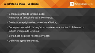 A estratégia-chave - Conteúdo

• E mais, o conteúdo também pode:
Aumentar as vendas de seu e-commerce;
• Destacar sua página das dos outros afiliados;

• Ser o próprio modelo de negócios, ao oferecer anúncios do Adsense ou
indicar produtos de terceiros;
• Ser a base de press releases e vídeos;
• Definir as ações em um site.

 