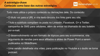 A estratégia-chave
Conteúdo como base das outras estratégias
Tudo mais utiliza o próprio conteúdo ou derivações dele. Do conteúdo:
• O título vai para a URL e vira texto-âncora dos links para seu site;
• Título e subtítulo compõem os posts no LinkedIn, Facebook, G+ e Twitter,

campanha de SMS para celulares, além de entrar na chamada do seu boletim
por e-mail;
• O desenvolvimento vai em formato de tópicos para seu e-commerce, vira

argumento de vendas para seus afiliados e slides de Power Point a serem
publicados no SlideShare;
• Uma versão detalhada vira vídeo, para publicação no Youtube e o áudio se torna

podcast;

 