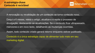 A estratégia-chave
Conteúdo é reciclável

A renovação ou revalidação de um conteúdo se torna conteúdo novo.
Daqui a 6 meses, releia o artigo, atualize-o e repita o processo de
divulgação, destacando as atualizações. Se o conteúdo ficar ultrapassado,
mencione-o em novo texto, detalhando as mudanças ocorridas.
Assim, todo conteúdo criado gerará retorno enquanto estiver publicado.
Conteúdo é a única estratégia capaz de alimentar tudo mais em seu
marketing digital.

 
