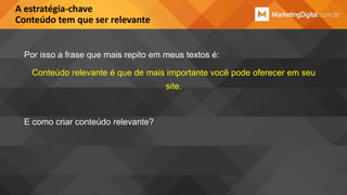 A estratégia-chave
Conteúdo tem que ser relevante

Por isso a frase que mais repito em meus textos é:
Conteúdo relevante é que de mais importante você pode oferecer em seu
site.

E como criar conteúdo relevante?

 