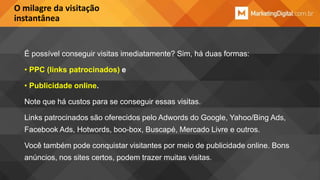 O milagre da visitação
instantânea

É possível conseguir visitas imediatamente? Sim, há duas formas:
• PPC (links patrocinados) e
• Publicidade online.
Note que há custos para se conseguir essas visitas.
Links patrocinados são oferecidos pelo Adwords do Google, Yahoo/Bing Ads,
Facebook Ads, Hotwords, boo-box, Buscapé, Mercado Livre e outros.
Você também pode conquistar visitantes por meio de publicidade online. Bons
anúncios, nos sites certos, podem trazer muitas visitas.

 