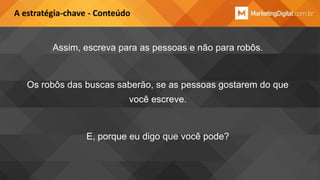 A estratégia-chave - Conteúdo

Assim, escreva para as pessoas e não para robôs.

Os robôs das buscas saberão, se as pessoas gostarem do que
você escreve.

E, porque eu digo que você pode?

 