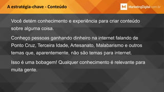 A estratégia-chave - Conteúdo

Você detém conhecimento e experiência para criar conteúdo
sobre alguma coisa.
Conheço pessoas ganhando dinheiro na internet falando de
Ponto Cruz, Terceira Idade, Artesanato, Malabarismo e outros
temas que, aparentemente, não são temas para internet.
Isso é uma bobagem! Qualquer conhecimento é relevante para
muita gente.

 