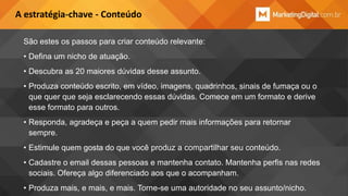 A estratégia-chave - Conteúdo
São estes os passos para criar conteúdo relevante:
• Defina um nicho de atuação.
• Descubra as 20 maiores dúvidas desse assunto.
• Produza conteúdo escrito, em vídeo, imagens, quadrinhos, sinais de fumaça ou o
que quer que seja esclarecendo essas dúvidas. Comece em um formato e derive
esse formato para outros.
• Responda, agradeça e peça a quem pedir mais informações para retornar
sempre.
• Estimule quem gosta do que você produz a compartilhar seu conteúdo.
• Cadastre o email dessas pessoas e mantenha contato. Mantenha perfis nas redes
sociais. Ofereça algo diferenciado aos que o acompanham.
• Produza mais, e mais, e mais. Torne-se uma autoridade no seu assunto/nicho.

 