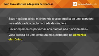 Não tem estrutura adequada de vendas?

Seus negócios estão melhorando e você precisa de uma estrutura
mais elaborada ou automatizada de vendas?
Enviar orçamentos por e-mail aos clientes não funciona mais?

Você precisa de uma estrutura mais elaborada de comércio
eletrônico.

 